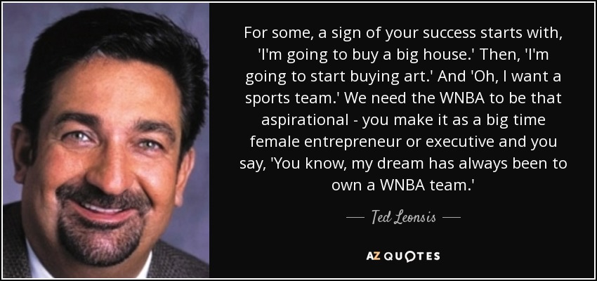 For some, a sign of your success starts with, 'I'm going to buy a big house.' Then, 'I'm going to start buying art.' And 'Oh, I want a sports team.' We need the WNBA to be that aspirational - you make it as a big time female entrepreneur or executive and you say, 'You know, my dream has always been to own a WNBA team.' - Ted Leonsis