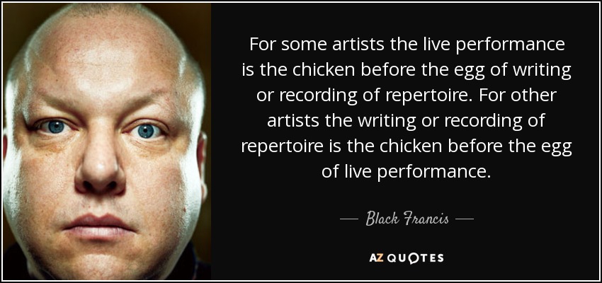 For some artists the live performance is the chicken before the egg of writing or recording of repertoire. For other artists the writing or recording of repertoire is the chicken before the egg of live performance. - Black Francis