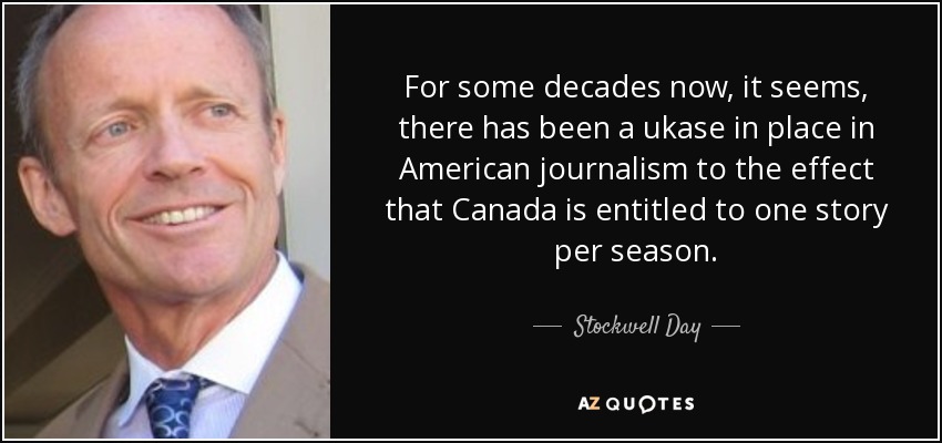 For some decades now, it seems, there has been a ukase in place in American journalism to the effect that Canada is entitled to one story per season. - Stockwell Day