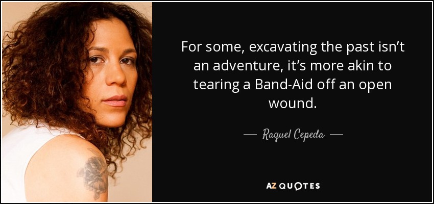 For some, excavating the past isn’t an adventure, it’s more akin to tearing a Band-Aid off an open wound. - Raquel Cepeda