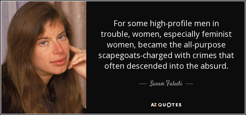 For some high-profile men in trouble, women, especially feminist women, became the all-purpose scapegoats-charged with crimes that often descended into the absurd. - Susan Faludi
