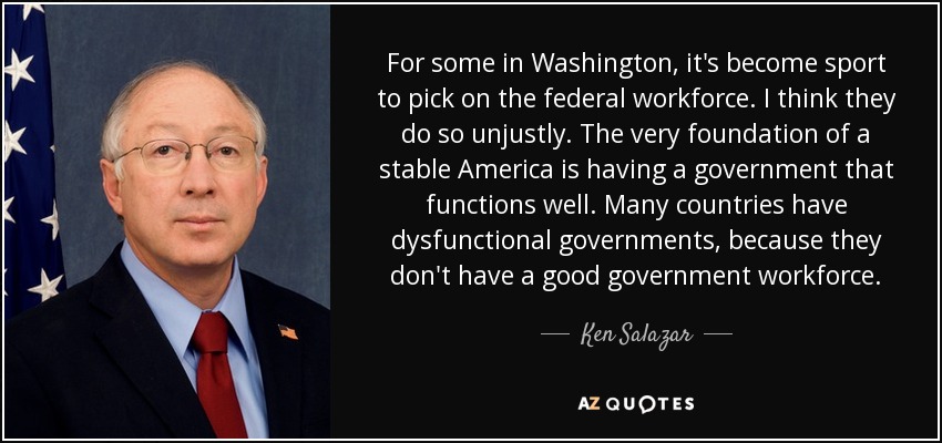 For some in Washington, it's become sport to pick on the federal workforce. I think they do so unjustly. The very foundation of a stable America is having a government that functions well. Many countries have dysfunctional governments, because they don't have a good government workforce. - Ken Salazar