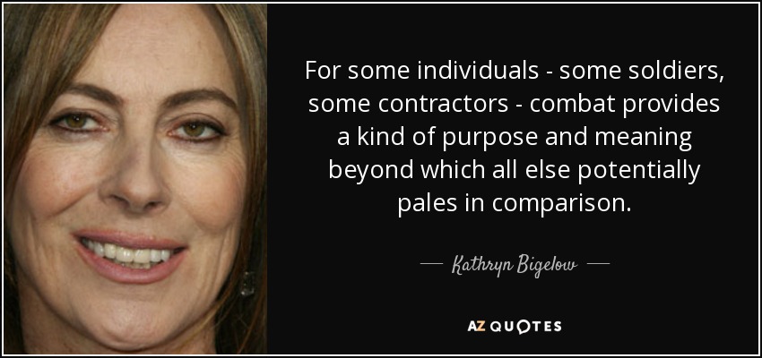 For some individuals - some soldiers, some contractors - combat provides a kind of purpose and meaning beyond which all else potentially pales in comparison. - Kathryn Bigelow