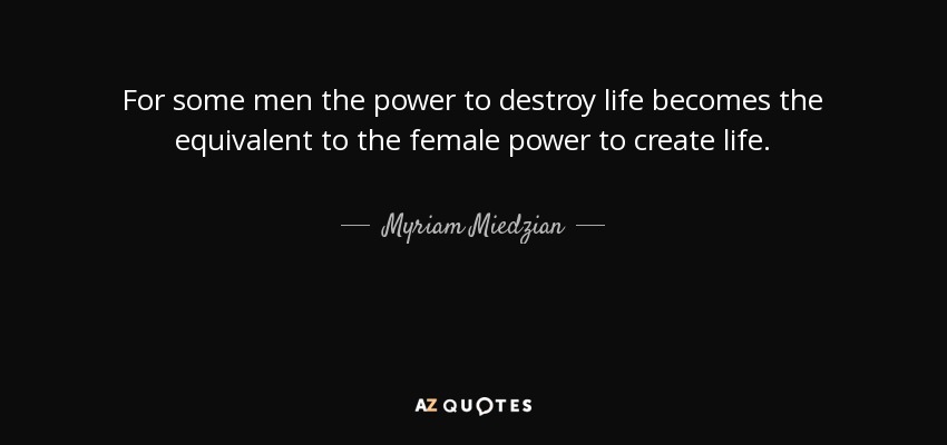 For some men the power to destroy life becomes the equivalent to the female power to create life. - Myriam Miedzian
