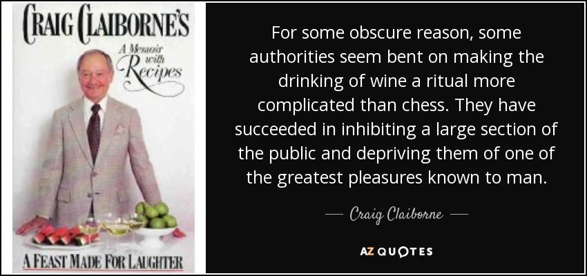 For some obscure reason, some authorities seem bent on making the drinking of wine a ritual more complicated than chess. They have succeeded in inhibiting a large section of the public and depriving them of one of the greatest pleasures known to man. - Craig Claiborne