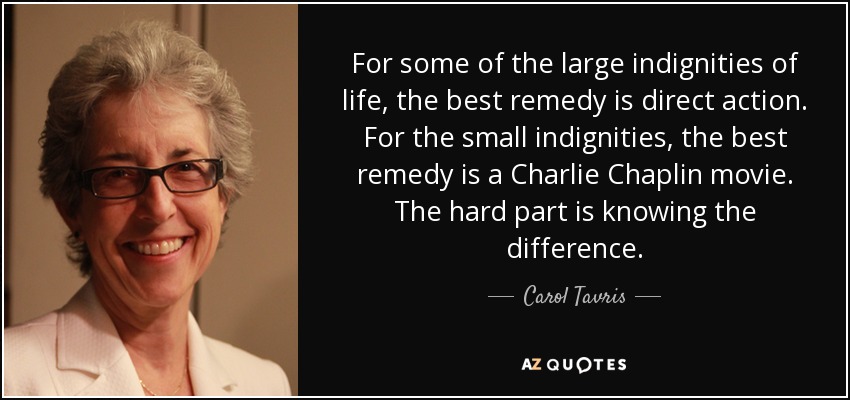 For some of the large indignities of life, the best remedy is direct action. For the small indignities, the best remedy is a Charlie Chaplin movie. The hard part is knowing the difference. - Carol Tavris