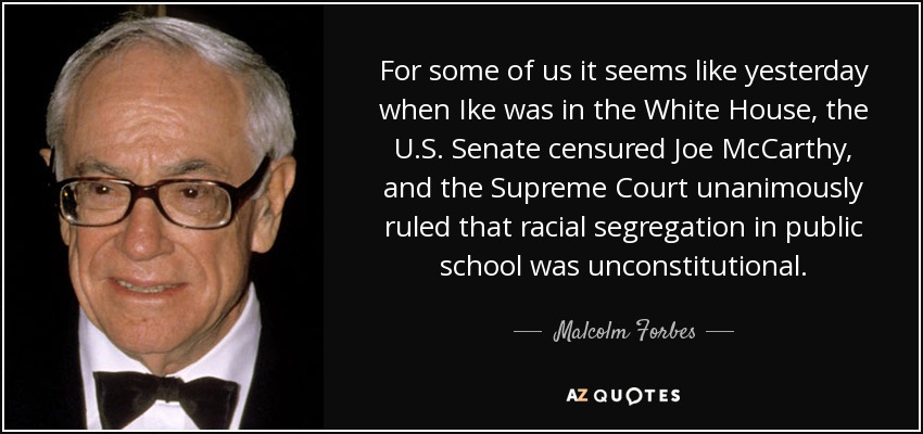 For some of us it seems like yesterday when Ike was in the White House, the U.S. Senate censured Joe McCarthy, and the Supreme Court unanimously ruled that racial segregation in public school was unconstitutional. - Malcolm Forbes