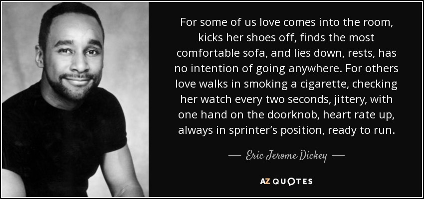 For some of us love comes into the room, kicks her shoes off, ﬁnds the most comfortable sofa, and lies down, rests, has no intention of going anywhere. For others love walks in smoking a cigarette, checking her watch every two seconds, jittery, with one hand on the doorknob, heart rate up, always in sprinter’s position, ready to run. - Eric Jerome Dickey