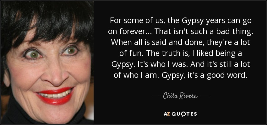 For some of us, the Gypsy years can go on forever ... That isn't such a bad thing. When all is said and done, they're a lot of fun. The truth is, I liked being a Gypsy. It's who I was. And it's still a lot of who I am. Gypsy, it's a good word. - Chita Rivera