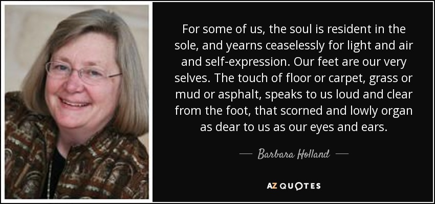 For some of us, the soul is resident in the sole, and yearns ceaselessly for light and air and self-expression. Our feet are our very selves. The touch of floor or carpet, grass or mud or asphalt, speaks to us loud and clear from the foot, that scorned and lowly organ as dear to us as our eyes and ears. - Barbara Holland