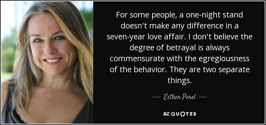 For some people, a one-night stand doesn't make any difference in a seven-year love affair. I don't believe the degree of betrayal is always commensurate with the egregiousness of the behavior. They are two separate things. - Esther Perel
