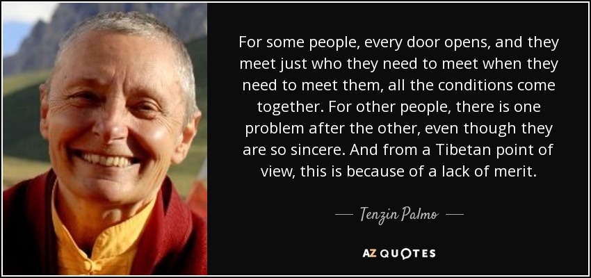 For some people, every door opens, and they meet just who they need to meet when they need to meet them, all the conditions come together. For other people, there is one problem after the other, even though they are so sincere. And from a Tibetan point of view, this is because of a lack of merit. - Tenzin Palmo