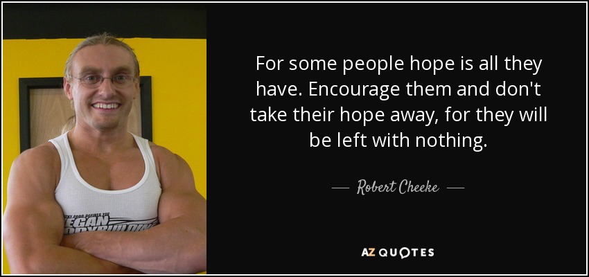 For some people hope is all they have. Encourage them and don't take their hope away, for they will be left with nothing. - Robert Cheeke