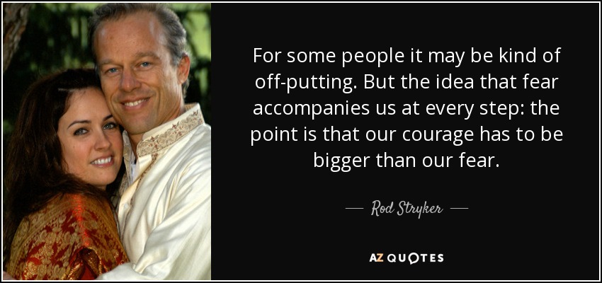 For some people it may be kind of off-putting. But the idea that fear accompanies us at every step: the point is that our courage has to be bigger than our fear. - Rod Stryker