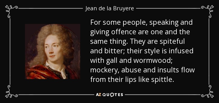 For some people, speaking and giving offence are one and the same thing. They are spiteful and bitter; their style is infused with gall and wormwood; mockery, abuse and insults flow from their lips like spittle. - Jean de la Bruyere