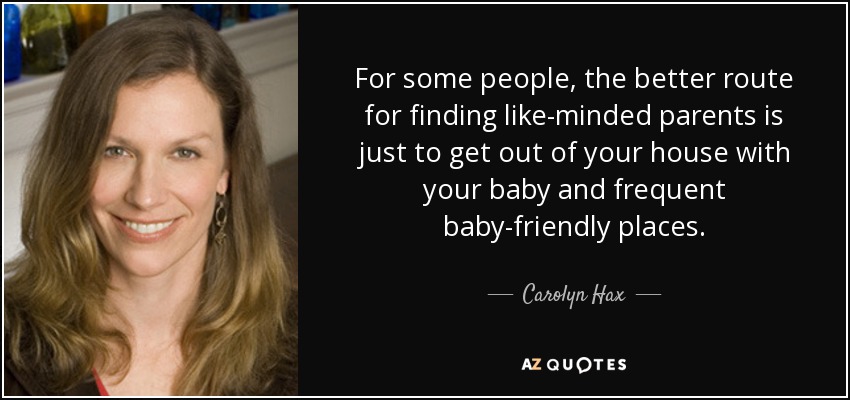 For some people, the better route for finding like-minded parents is just to get out of your house with your baby and frequent baby-friendly places. - Carolyn Hax