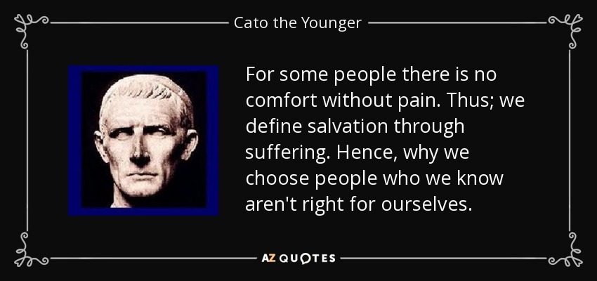 For some people there is no comfort without pain. Thus; we define salvation through suffering. Hence, why we choose people who we know aren't right for ourselves. - Cato the Younger