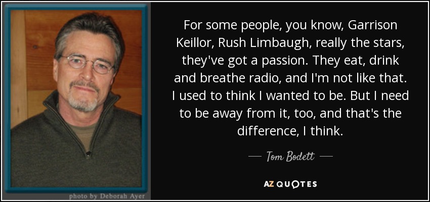 For some people, you know, Garrison Keillor, Rush Limbaugh, really the stars, they've got a passion. They eat, drink and breathe radio, and I'm not like that. I used to think I wanted to be. But I need to be away from it, too, and that's the difference, I think. - Tom Bodett