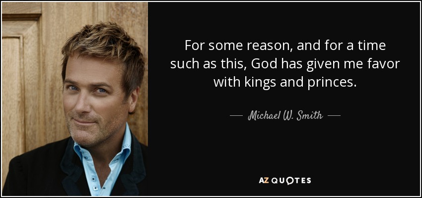 For some reason, and for a time such as this, God has given me favor with kings and princes. - Michael W. Smith