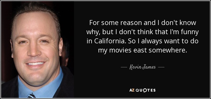 For some reason and I don't know why, but I don't think that I'm funny in California. So I always want to do my movies east somewhere. - Kevin James