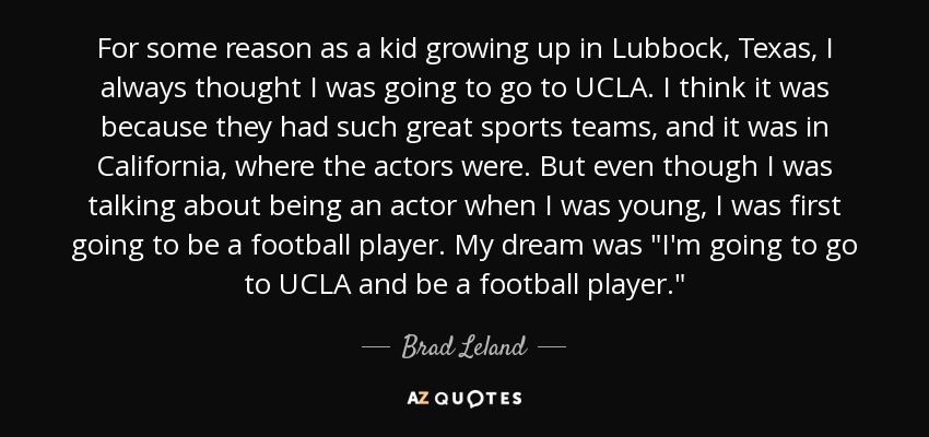 For some reason as a kid growing up in Lubbock, Texas, I always thought I was going to go to UCLA. I think it was because they had such great sports teams, and it was in California, where the actors were. But even though I was talking about being an actor when I was young, I was first going to be a football player. My dream was 