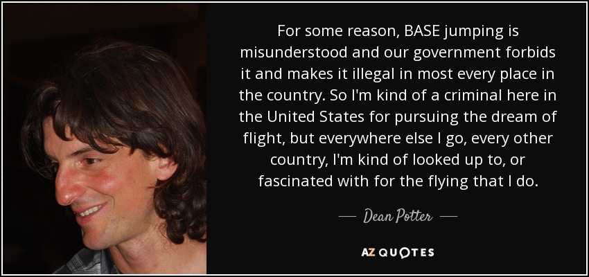 For some reason, BASE jumping is misunderstood and our government forbids it and makes it illegal in most every place in the country. So I'm kind of a criminal here in the United States for pursuing the dream of flight, but everywhere else I go, every other country, I'm kind of looked up to, or fascinated with for the flying that I do. - Dean Potter
