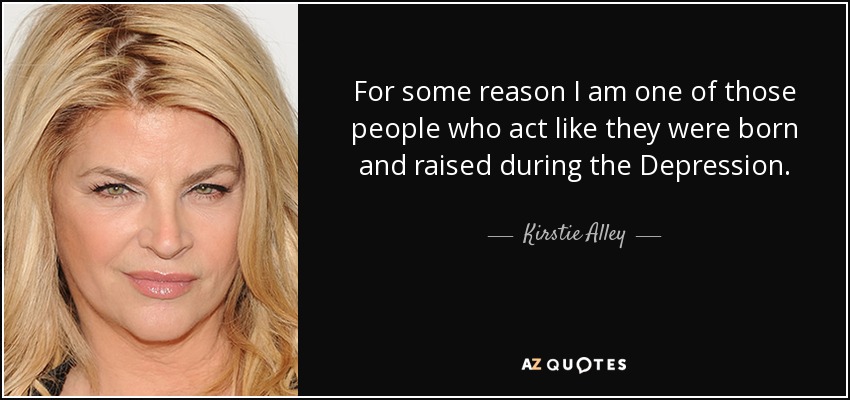 For some reason I am one of those people who act like they were born and raised during the Depression. - Kirstie Alley