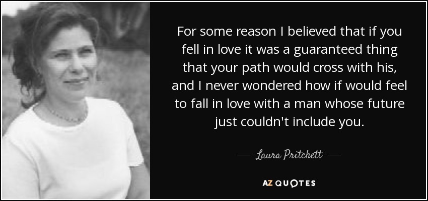 For some reason I believed that if you fell in love it was a guaranteed thing that your path would cross with his, and I never wondered how if would feel to fall in love with a man whose future just couldn't include you. - Laura Pritchett