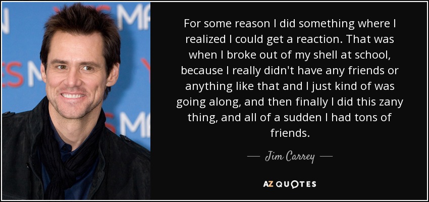 For some reason I did something where I realized I could get a reaction. That was when I broke out of my shell at school, because I really didn't have any friends or anything like that and I just kind of was going along, and then finally I did this zany thing, and all of a sudden I had tons of friends. - Jim Carrey