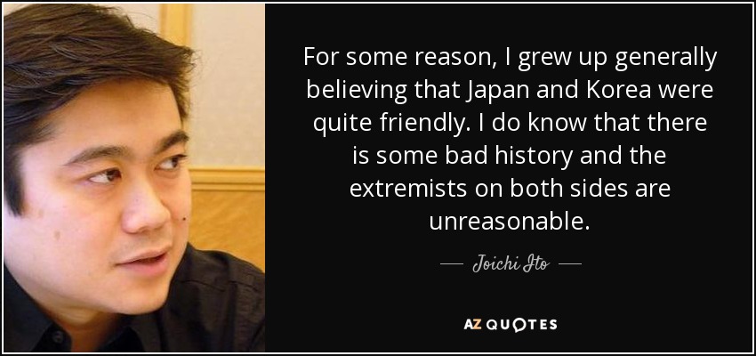 For some reason, I grew up generally believing that Japan and Korea were quite friendly. I do know that there is some bad history and the extremists on both sides are unreasonable. - Joichi Ito