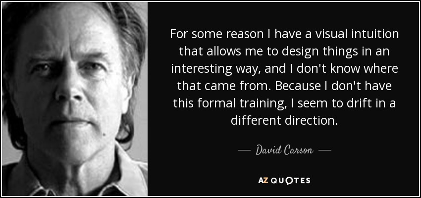 For some reason I have a visual intuition that allows me to design things in an interesting way, and I don't know where that came from. Because I don't have this formal training, I seem to drift in a different direction. - David Carson