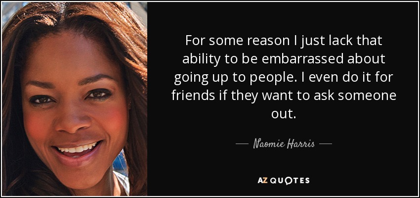 For some reason I just lack that ability to be embarrassed about going up to people. I even do it for friends if they want to ask someone out. - Naomie Harris