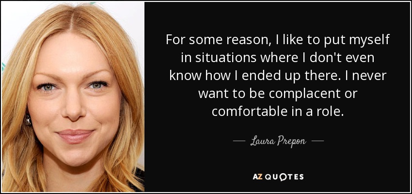 For some reason, I like to put myself in situations where I don't even know how I ended up there. I never want to be complacent or comfortable in a role. - Laura Prepon