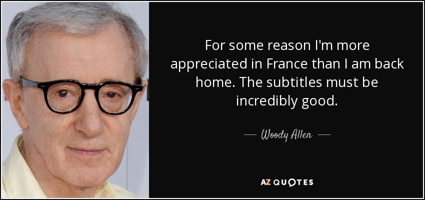 For some reason I'm more appreciated in France than I am back home. The subtitles must be incredibly good. - Woody Allen