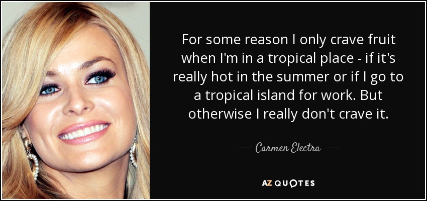 For some reason I only crave fruit when I'm in a tropical place - if it's really hot in the summer or if I go to a tropical island for work. But otherwise I really don't crave it. - Carmen Electra