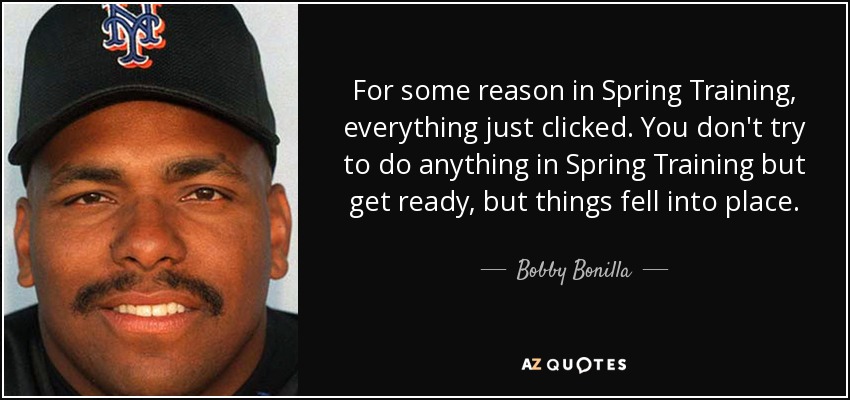 For some reason in Spring Training, everything just clicked. You don't try to do anything in Spring Training but get ready, but things fell into place. - Bobby Bonilla