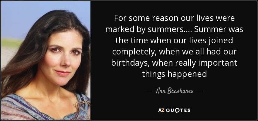 For some reason our lives were marked by summers. . . . Summer was the time when our lives joined completely, when we all had our birthdays, when really important things happened - Ann Brashares