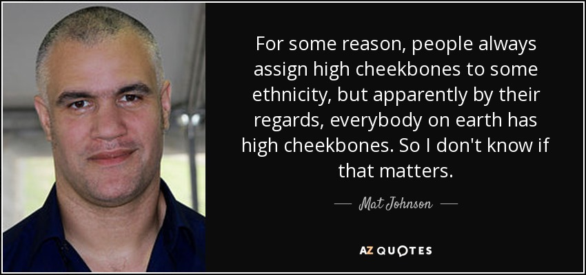 For some reason, people always assign high cheekbones to some ethnicity, but apparently by their regards, everybody on earth has high cheekbones. So I don't know if that matters. - Mat Johnson