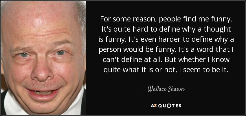 For some reason, people find me funny. It's quite hard to define why a thought is funny. It's even harder to define why a person would be funny. It's a word that I can't define at all. But whether I know quite what it is or not, I seem to be it. - Wallace Shawn