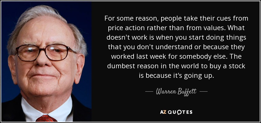 For some reason, people take their cues from price action rather than from values. What doesn't work is when you start doing things that you don't understand or because they worked last week for somebody else. The dumbest reason in the world to buy a stock is because it's going up. - Warren Buffett