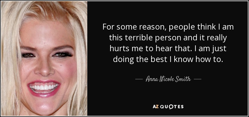For some reason, people think I am this terrible person and it really hurts me to hear that. I am just doing the best I know how to. - Anna Nicole Smith