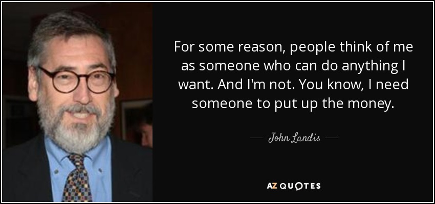 For some reason, people think of me as someone who can do anything I want. And I'm not. You know, I need someone to put up the money. - John Landis