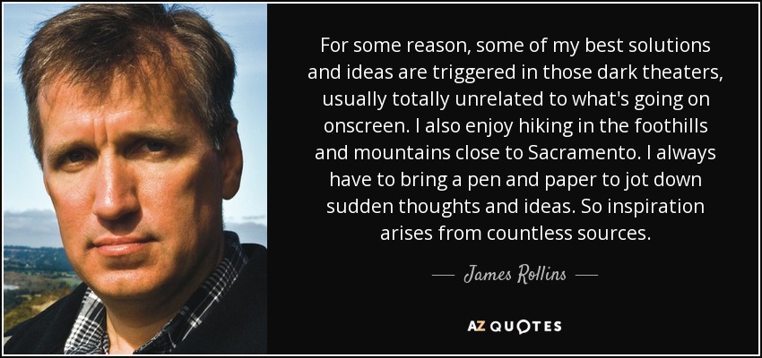 For some reason, some of my best solutions and ideas are triggered in those dark theaters, usually totally unrelated to what's going on onscreen. I also enjoy hiking in the foothills and mountains close to Sacramento. I always have to bring a pen and paper to jot down sudden thoughts and ideas. So inspiration arises from countless sources. - James Rollins