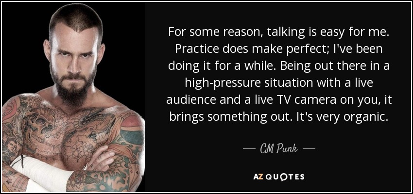 For some reason, talking is easy for me. Practice does make perfect; I've been doing it for a while. Being out there in a high-pressure situation with a live audience and a live TV camera on you, it brings something out. It's very organic. - CM Punk