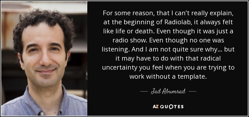For some reason, that I can’t really explain, at the beginning of Radiolab, it always felt like life or death. Even though it was just a radio show. Even though no one was listening. And I am not quite sure why… but it may have to do with that radical uncertainty you feel when you are trying to work without a template. - Jad Abumrad