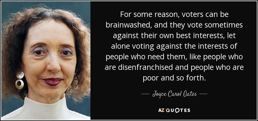 For some reason, voters can be brainwashed, and they vote sometimes against their own best interests, let alone voting against the interests of people who need them, like people who are disenfranchised and people who are poor and so forth. - Joyce Carol Oates