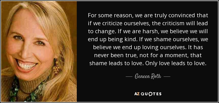For some reason, we are truly convinced that if we criticize ourselves, the criticism will lead to change. If we are harsh, we believe we will end up being kind. If we shame ourselves, we believe we end up loving ourselves. It has never been true, not for a moment, that shame leads to love. Only love leads to love. - Geneen Roth