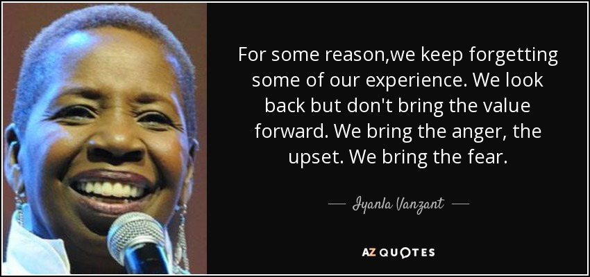 For some reason,we keep forgetting some of our experience. We look back but don't bring the value forward. We bring the anger, the upset. We bring the fear. - Iyanla Vanzant