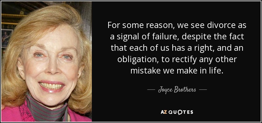 For some reason, we see divorce as a signal of failure, despite the fact that each of us has a right, and an obligation, to rectify any other mistake we make in life. - Joyce Brothers