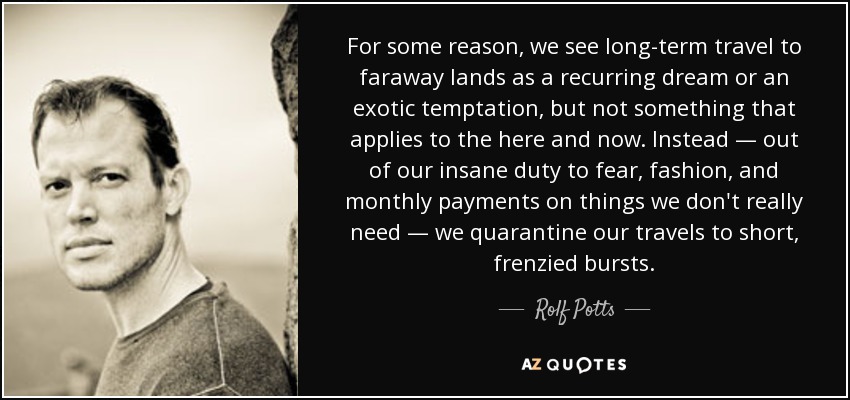 For some reason, we see long-term travel to faraway lands as a recurring dream or an exotic temptation, but not something that applies to the here and now. Instead — out of our insane duty to fear, fashion, and monthly payments on things we don't really need — we quarantine our travels to short, frenzied bursts. - Rolf Potts